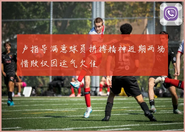 卢指导满意球员拼搏精神近期两场惜败仅因运气欠佳