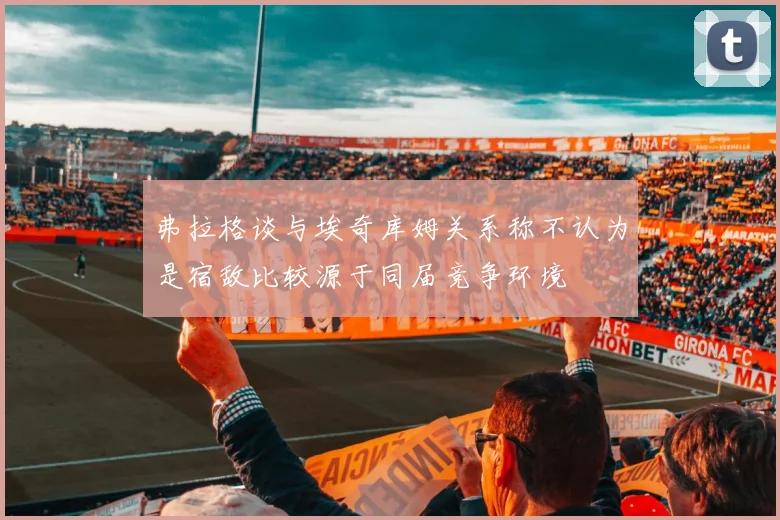 弗拉格谈与埃奇库姆关系称不认为是宿敌比较源于同届竞争环境