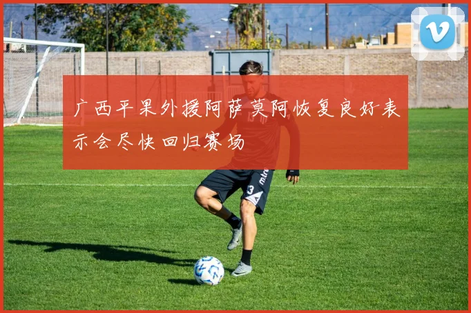 广西平果外援阿萨莫阿恢复良好表示会尽快回归赛场