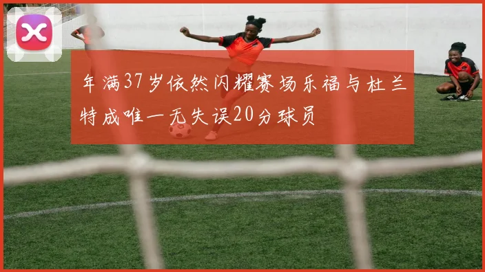 年满37岁依然闪耀赛场乐福与杜兰特成唯一无失误20分球员