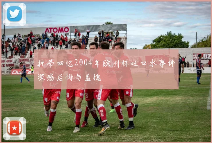 托蒂回忆2004年欧洲杯吐口水事件深感后悔与羞愧
