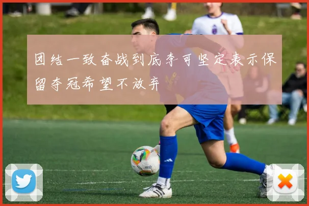 团结一致奋战到底李可坚定表示保留夺冠希望不放弃