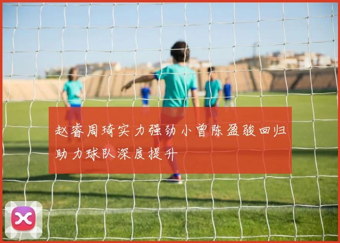 赵睿周琦实力强劲小曾陈盈骏回归助力球队深度提升