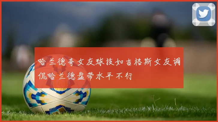 哈兰德夸女友球技如吉格斯女友调侃哈兰德盘带水平不行