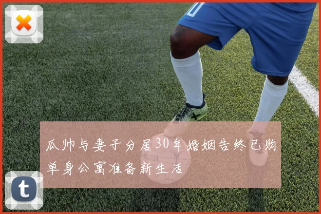 瓜帅与妻子分居30年婚姻告终已购单身公寓准备新生活
