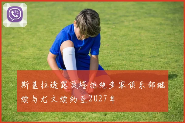 斯基拉透露莫塔拒绝多家俱乐部继续与尤文续约至2027年