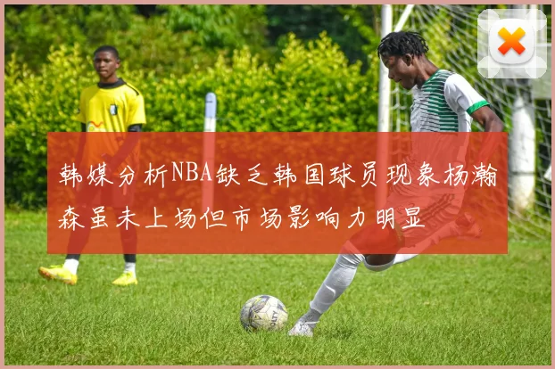韩媒分析NBA缺乏韩国球员现象杨瀚森虽未上场但市场影响力明显