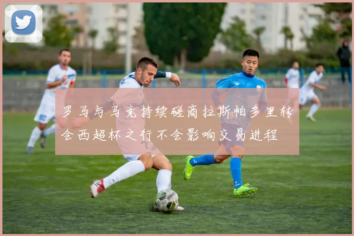 罗马与马竞持续磋商拉斯帕多里转会西超杯之行不会影响交易进程