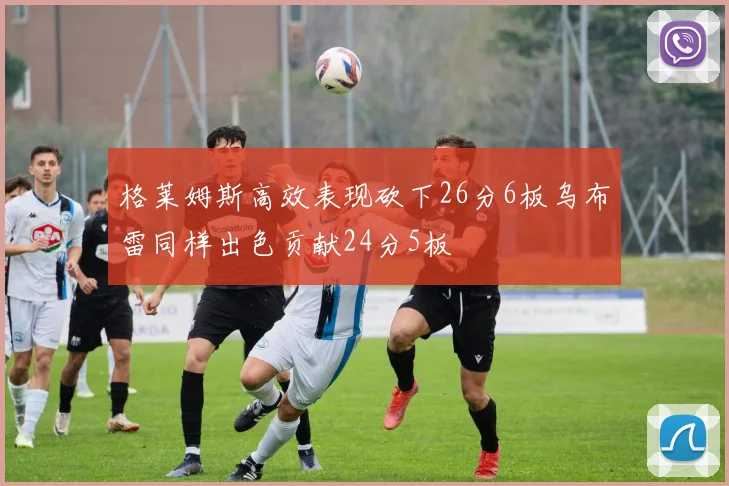 格莱姆斯高效表现砍下26分6板乌布雷同样出色贡献24分5板