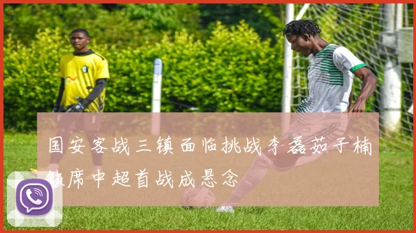 国安客战三镇面临挑战李磊茹子楠缺席中超首战成悬念