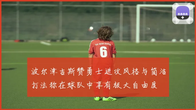 波尔津吉斯赞勇士进攻风格与简洁打法称在球队中享有极大自由度