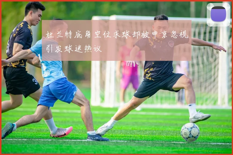 杜兰特底角空位求球却被申京忽视引发球迷热议