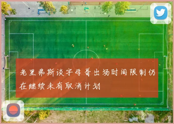 老里弗斯谈字母哥出场时间限制仍在继续未有取消计划
