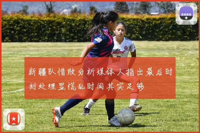 新疆队惜败分析媒体人指出最后时刻处理显慌乱时间其实足够