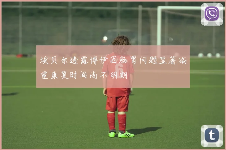 埃贝尔透露博伊因肠胃问题显著减重康复时间尚不明朗