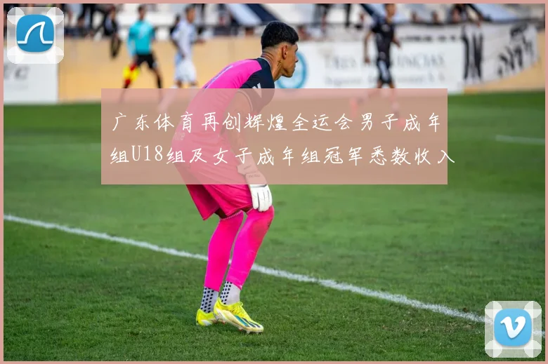 广东体育再创辉煌全运会男子成年组U18组及女子成年组冠军悉数收入囊中