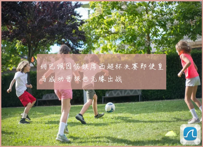姆巴佩因伤缺席西超杯决赛即使皇马成功晋级也无缘出战