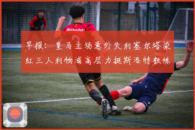 早报:皇马主场意外失利塞尔塔染红三人利物浦高层力挺斯洛特教练