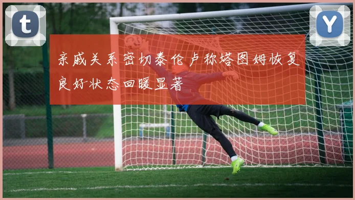 亲戚关系密切泰伦卢称塔图姆恢复良好状态回暖显著