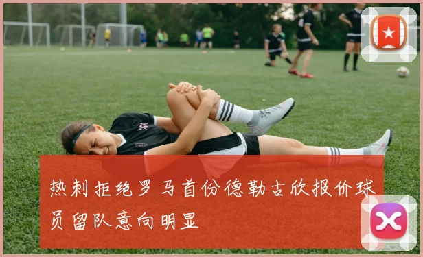 热刺拒绝罗马首份德勒古欣报价球员留队意向明显