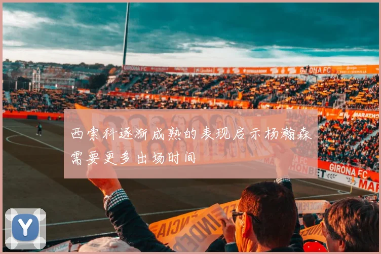 西索科逐渐成熟的表现启示杨瀚森需要更多出场时间