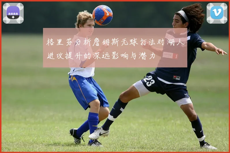 格里芬分析詹姆斯无球打法对湖人进攻提升的深远影响与潜力