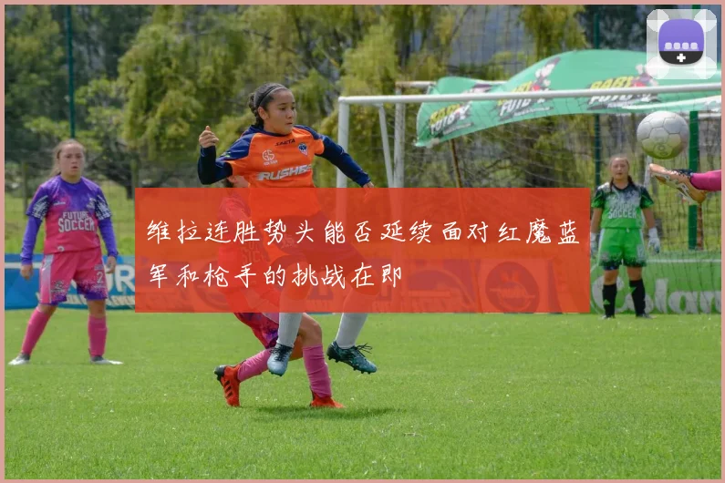 维拉连胜势头能否延续面对红魔蓝军和枪手的挑战在即