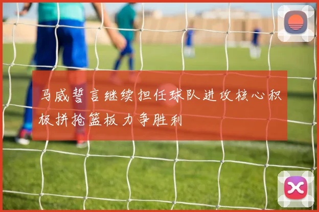 马威誓言继续担任球队进攻核心积极拼抢篮板力争胜利