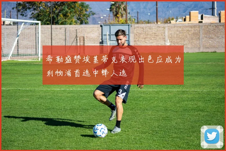 希勒盛赞埃基蒂克表现出色应成为利物浦首选中锋人选