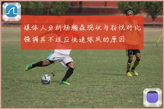 媒体人分析杨瀚森现状与孙悦对比强调其不适应快速球风的原因