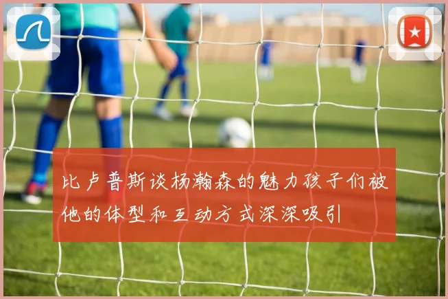 比卢普斯谈杨瀚森的魅力孩子们被他的体型和互动方式深深吸引