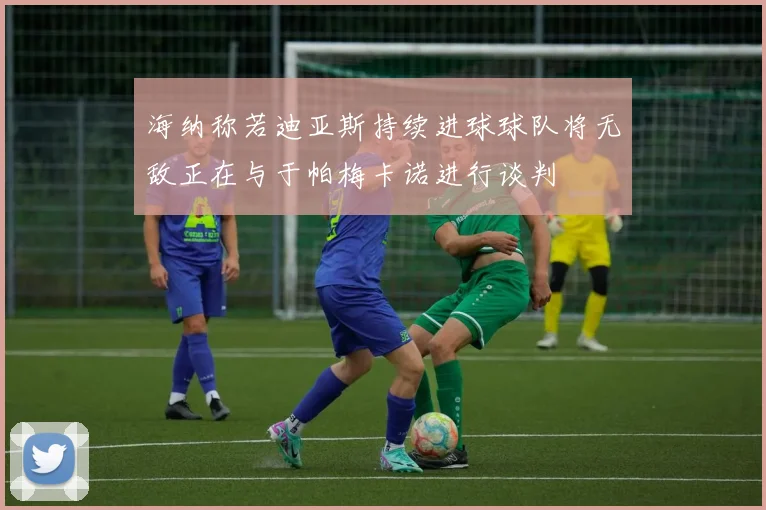 海纳称若迪亚斯持续进球球队将无敌正在与于帕梅卡诺进行谈判