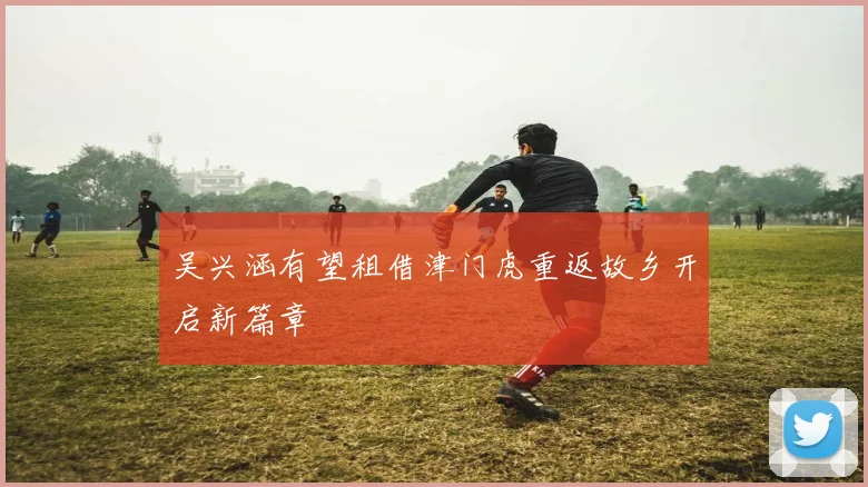 吴兴涵有望租借津门虎重返故乡开启新篇章