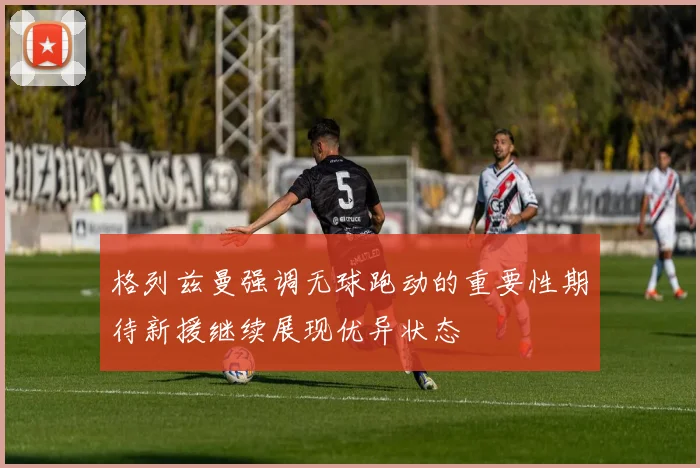 格列兹曼强调无球跑动的重要性期待新援继续展现优异状态