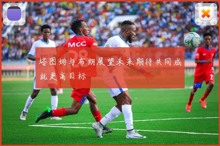 塔图姆与布朗展望未来期待共同成就更高目标