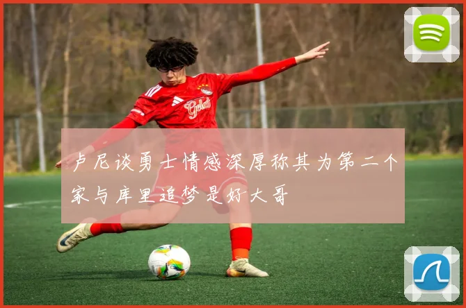 卢尼谈勇士情感深厚称其为第二个家与库里追梦是好大哥