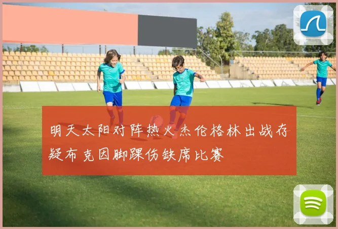 明天太阳对阵热火杰伦格林出战存疑布克因脚踝伤缺席比赛