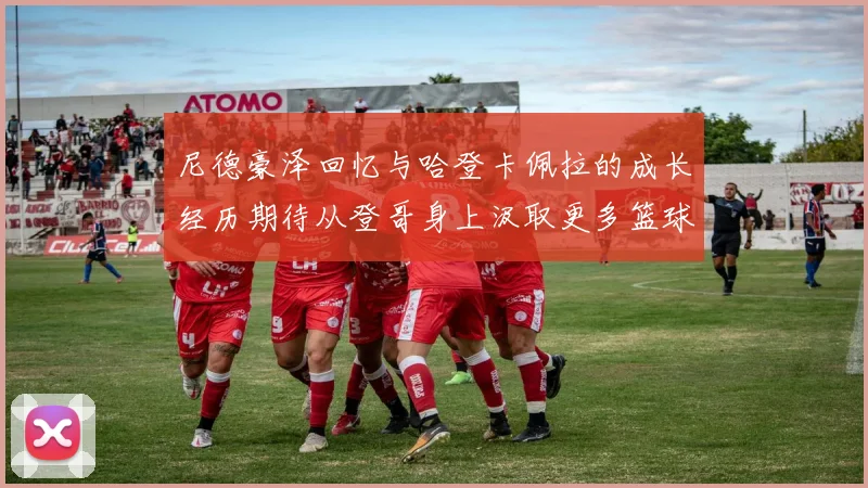尼德豪泽回忆与哈登卡佩拉的成长经历期待从登哥身上汲取更多篮球智慧