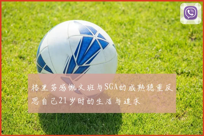 格里芬感慨文班与SGA的成熟稳重反思自己21岁时的生活与追求