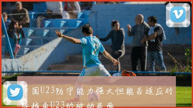 中国U23防守能力强大但能否适应对阵越南U23的被动局面