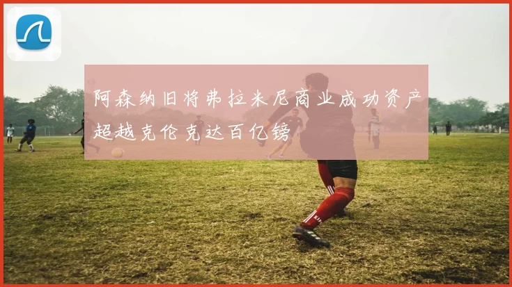 阿森纳旧将弗拉米尼商业成功资产超越克伦克达百亿镑